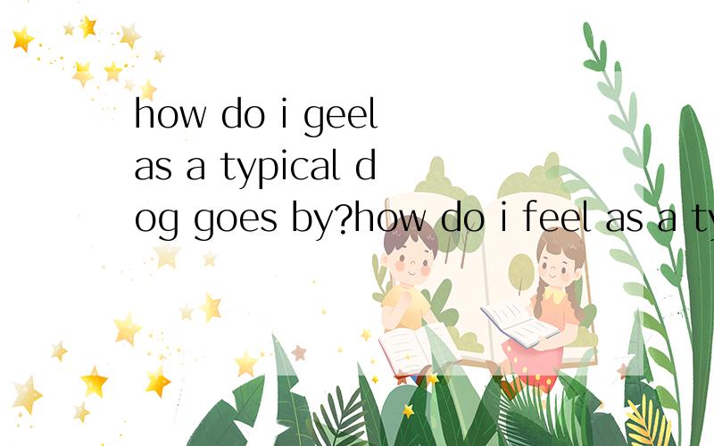 how do i geel as a typical dog goes by?how do i feel as a typical dog goes by?