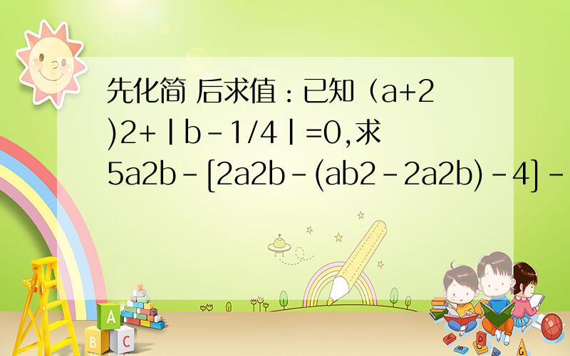 先化简 后求值：已知（a+2)2+|b-1/4|=0,求5a2b-[2a2b-(ab2-2a2b)-4]-2ab2的值