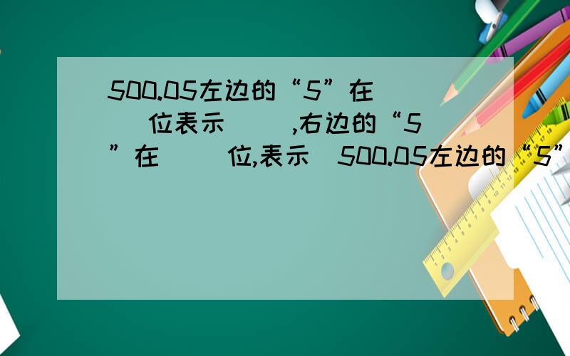 500.05左边的“5”在（ ）位表示（ ）,右边的“5”在（ ）位,表示（500.05左边的“5”在（ ）位表示（ ）,右边的“5”在（ ）位,表示（ ）