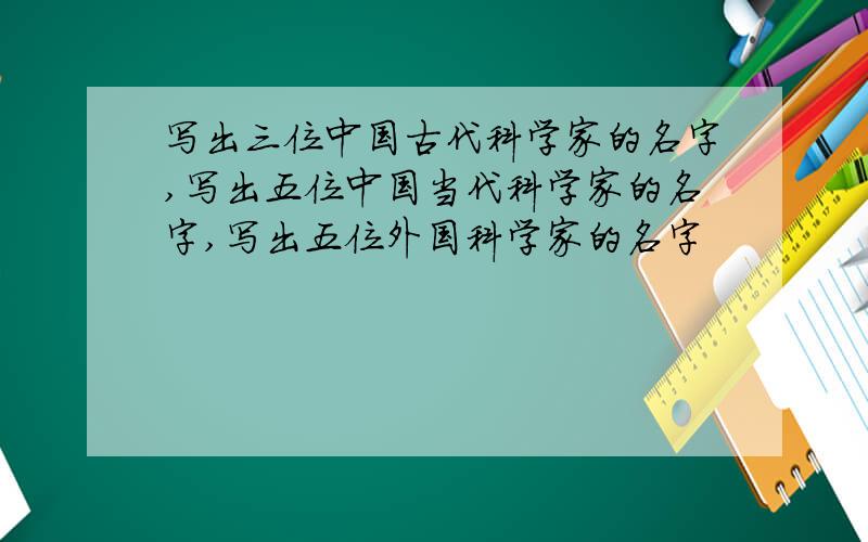 写出三位中国古代科学家的名字,写出五位中国当代科学家的名字,写出五位外国科学家的名字