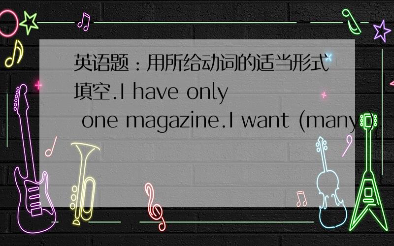 英语题：用所给动词的适当形式填空.I have only one magazine.I want (many ).