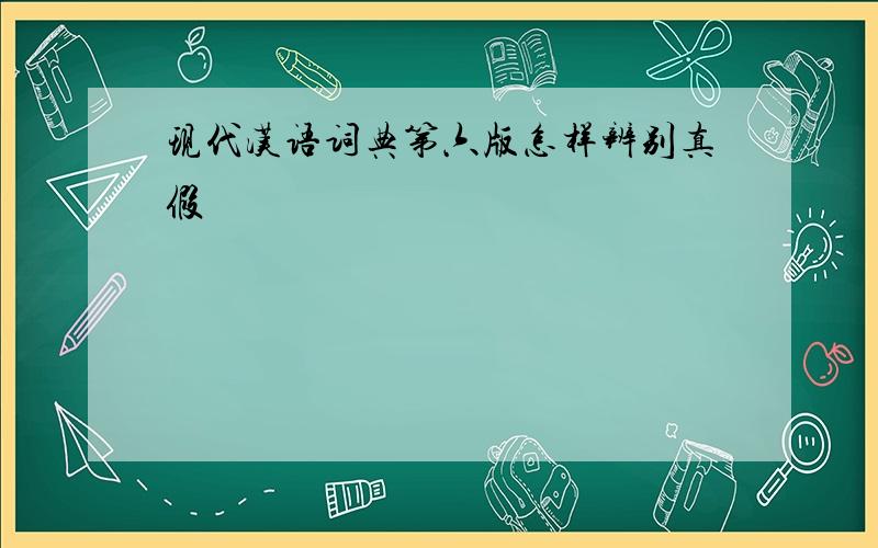 现代汉语词典第六版怎样辨别真假