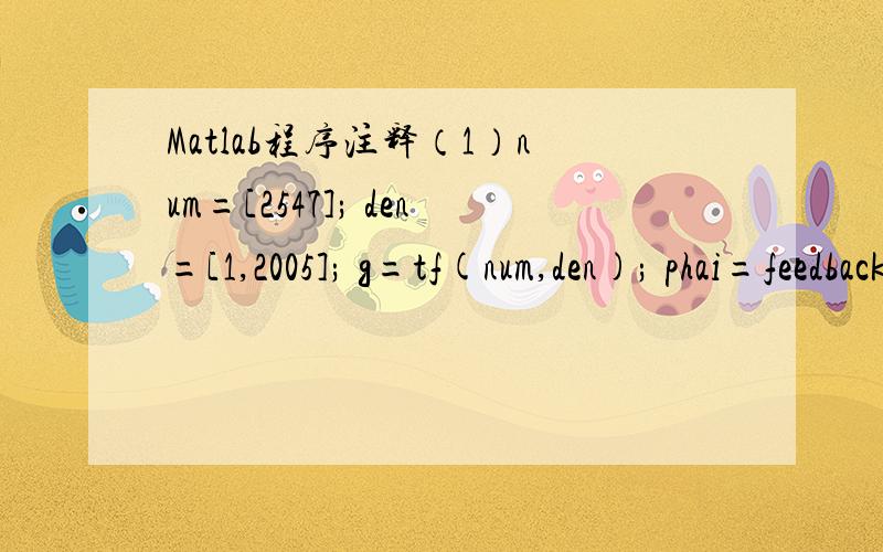 Matlab程序注释（1）num=[2547]; den=[1,2005]; g=tf(num,den); phai=feedback(g,1); num=[571.2]; den=[1,0]; gc=tf(num,den); ggc=gc*g; phaic=feedback(ggc,1); bode(ggc); grid on; （2）num=conv([800],[1/40 1]); den=conv([1 0],conv([1/3/pi 1],[1/1000