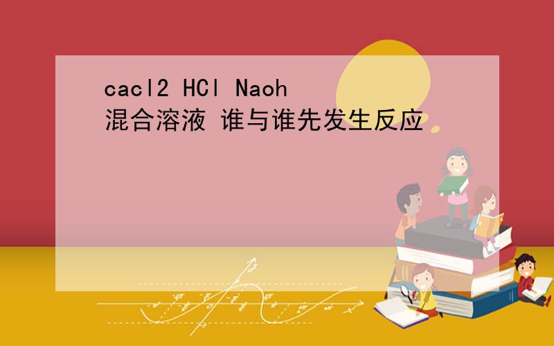 cacl2 HCl Naoh混合溶液 谁与谁先发生反应