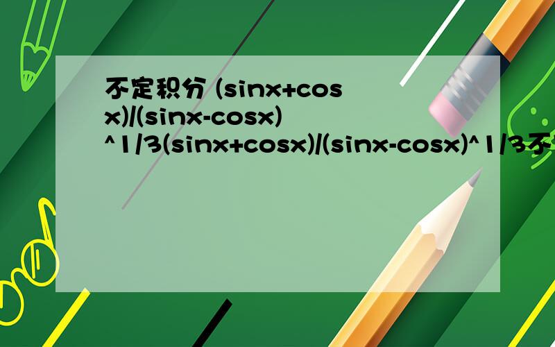 不定积分 (sinx+cosx)/(sinx-cosx)^1/3(sinx+cosx)/(sinx-cosx)^1/3不定积分的