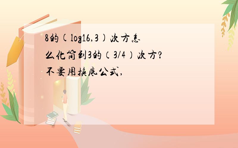 8的(log16,3)次方怎么化简到3的（3/4）次方?不要用换底公式,