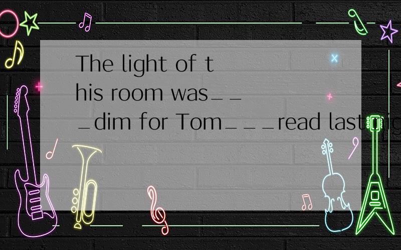 The light of this room was___dim for Tom___read last nightA.too,to B.enough,to C.too,not to D.not enough to