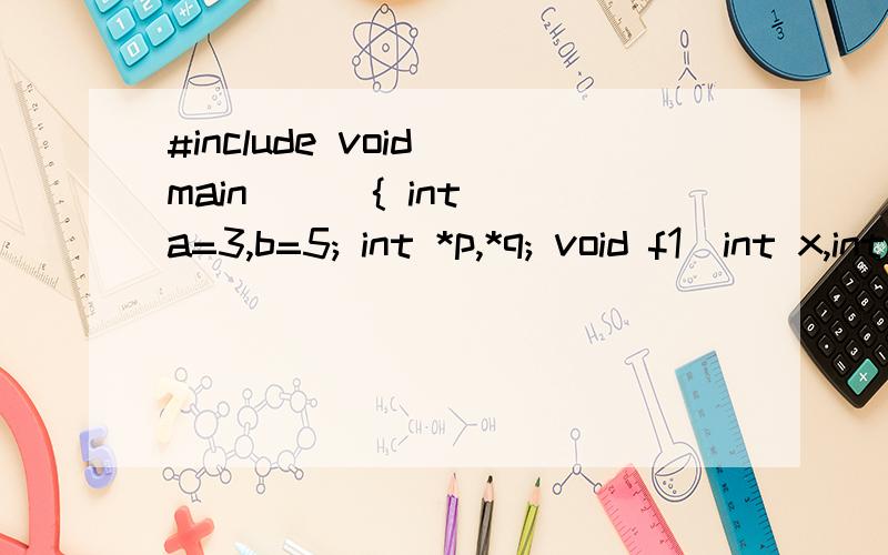 #include void main( ) { int a=3,b=5; int *p,*q; void f1(int x,int y);void f2(int *x,int *y);p=&a; q=&b;f1(*p,*q) ;printf(