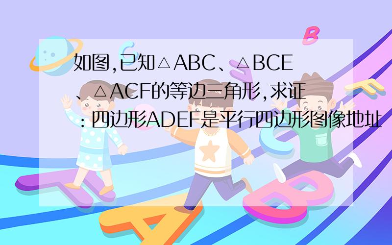 如图,已知△ABC、△BCE、△ACF的等边三角形,求证：四边形ADEF是平行四边形图像地址