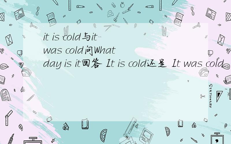 it is cold与it was cold问What day is it回答 It is cold还是 It was cold