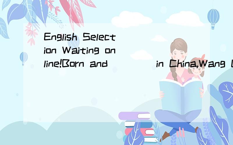English Selection Waiting online!Born and ____in China,Wang Luoyong learned Opera at the age of 6.Araising B risen C raised D being raised 请说清原因!是不是“being done ”不能作状语？为什么？而Being ill,he can't go to school.中