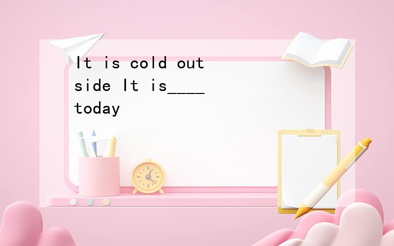 It is cold outside It is____today