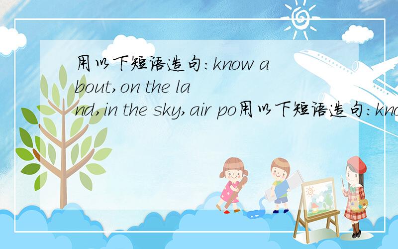 用以下短语造句：know about,on the land,in the sky,air po用以下短语造句：know about,on the land,in the sky,air pollution,under the ground.