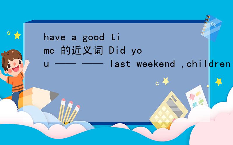 have a good time 的近义词 Did you —— —— last weekend ,children
