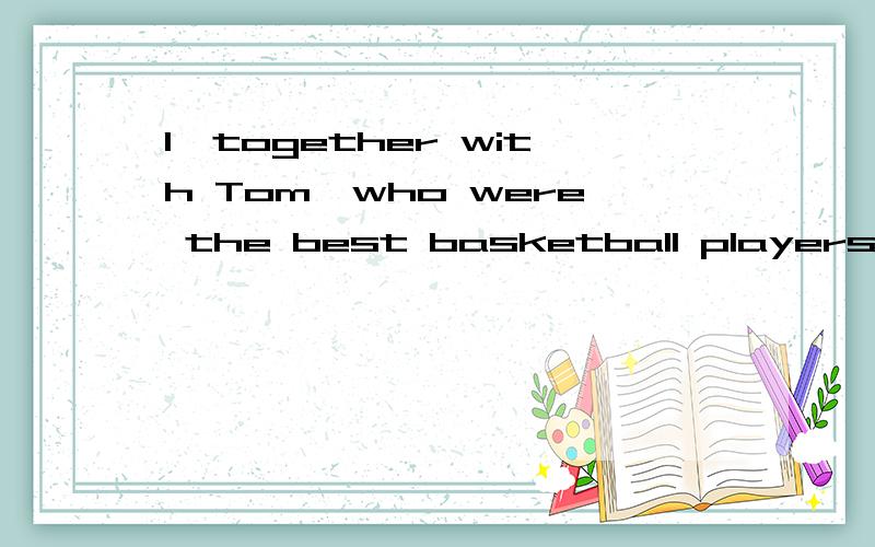 I,together with Tom,who were the best basketball players,took part in the game