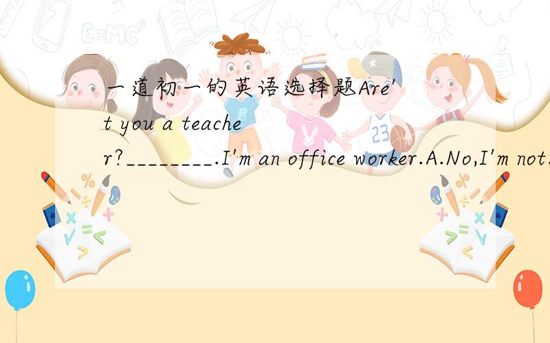 一道初一的英语选择题Are't you a teacher?________.I'm an office worker.A.No,I'm not. B.Yes,I am.C.No,I am.D.Yes,I'm not.             选哪个好呢?请说明理由,谢谢!