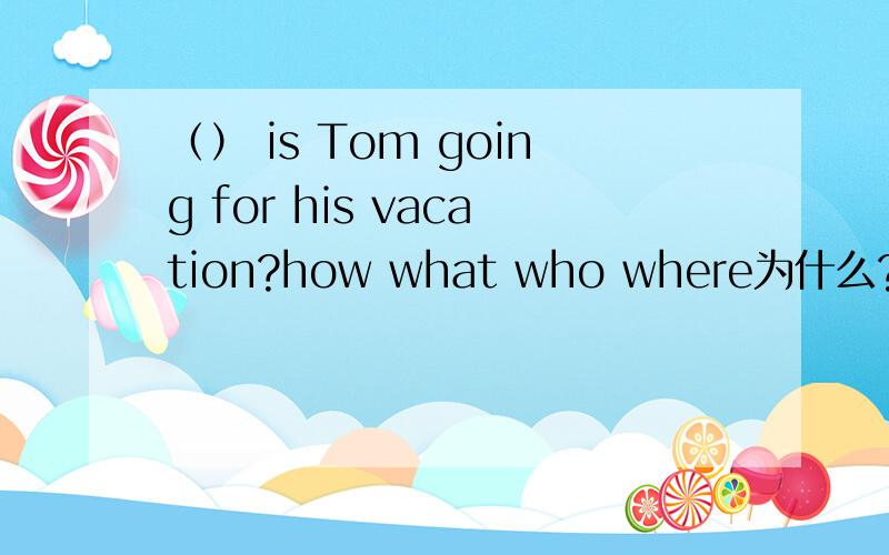 （） is Tom going for his vacation?how what who where为什么?