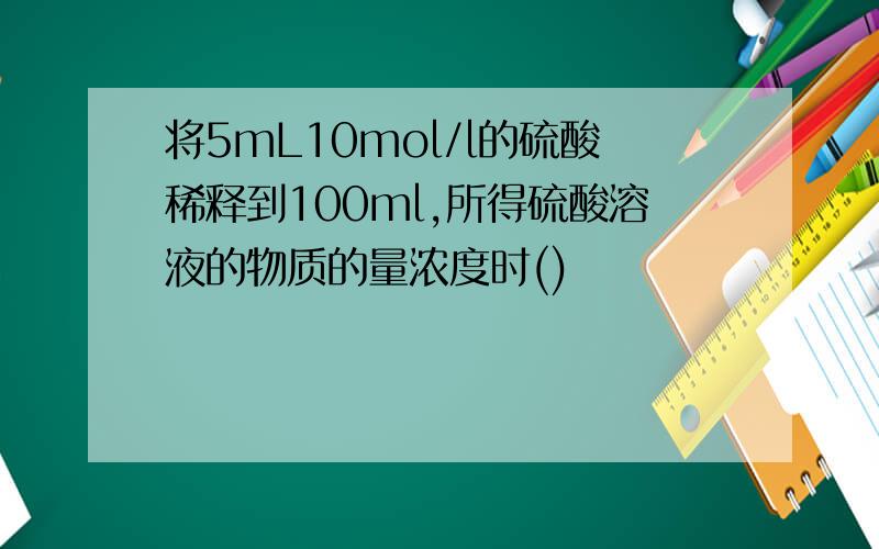 将5mL10mol/l的硫酸稀释到100ml,所得硫酸溶液的物质的量浓度时()