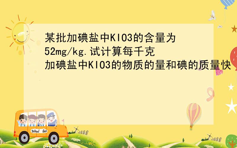 某批加碘盐中KIO3的含量为52mg/kg.试计算每千克加碘盐中KIO3的物质的量和碘的质量快 快
