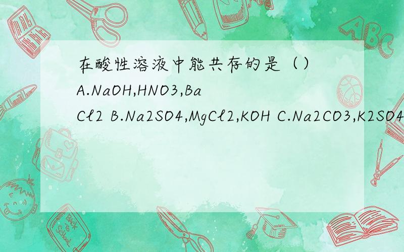 在酸性溶液中能共存的是（） A.NaOH,HNO3,BaCl2 B.Na2SO4,MgCl2,KOH C.Na2CO3,K2SO4,HCL在酸性溶液中能共存的是（）A.NaOH,HNO3,BaCl2 B.Na2SO4,MgCl2,KOH C.Na2CO3,K2SO4,HCLD.H2SO4,NaCl,Cu(NO3)2