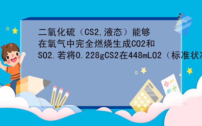 二氧化硫（CS2,液态）能够在氧气中完全燃烧生成CO2和SO2.若将0.228gCS2在448mLO2（标准状况,过量）中充分燃烧,燃烧后所得混合气体标准状况下的体积为：A.112mL B.224mL C.336mL D.448mL
