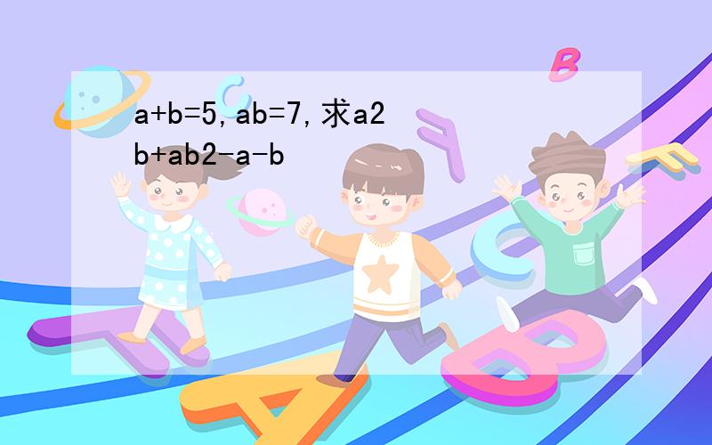 a+b=5,ab=7,求a2b+ab2-a-b