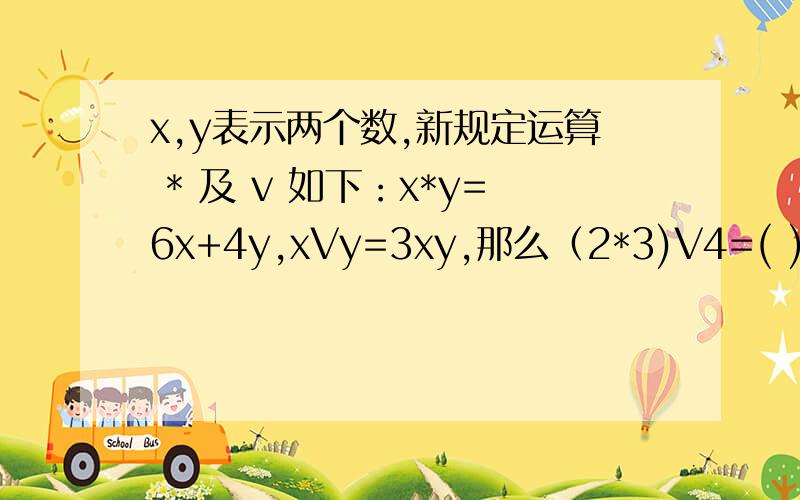 x,y表示两个数,新规定运算 * 及 v 如下：x*y=6x+4y,xVy=3xy,那么（2*3)V4=( )