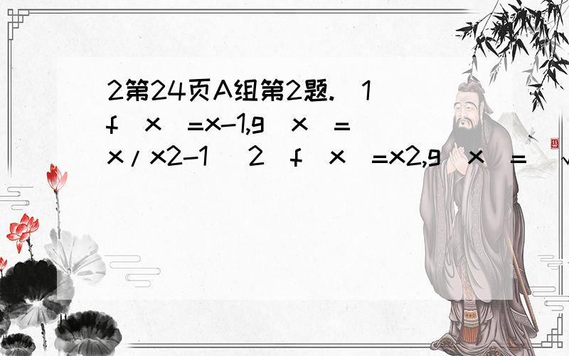 2第24页A组第2题.（1）f（x）=x-1,g（x）=x/x2-1 （2）f（x）=x2,g（x）=（√x）4（3）f（x）=x2,g（x）=3√x6
