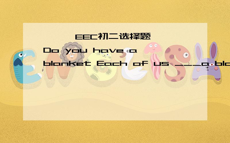 ★★★EEC初二选择题★★★Do you have a blanket Each of us ___a blanket___the bed.A.have ,on B.has,on C.has,in 选什么?为什么?