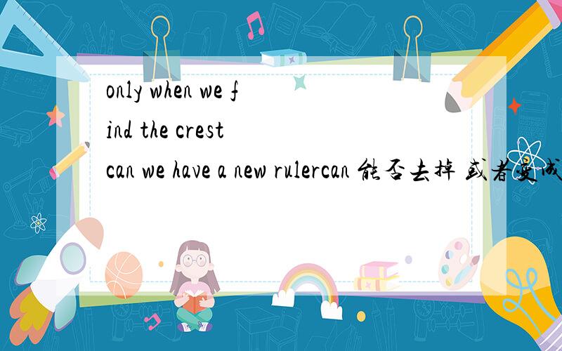 only when we find the crest can we have a new rulercan 能否去掉 或者变成 we can have