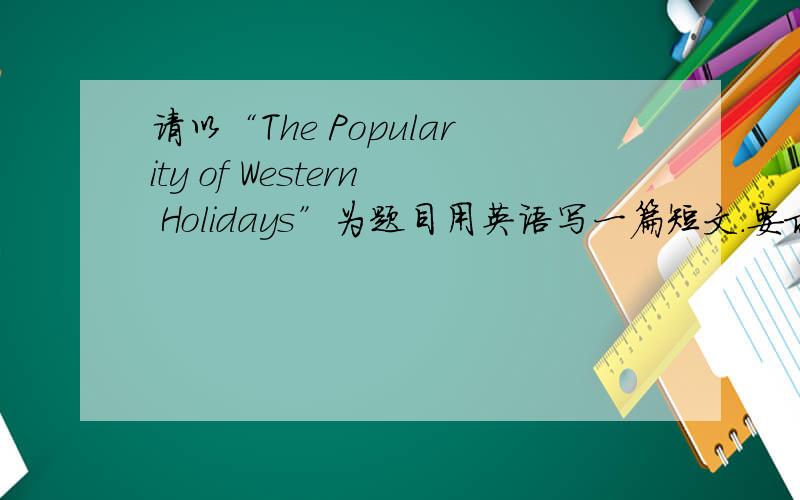 请以“The Popularity of Western Holidays”为题目用英语写一篇短文.要求：中国传统节日受到冷遇,西方节日日益升温似已成趋势.形成这种现象的原因.你对这种现象的看法.