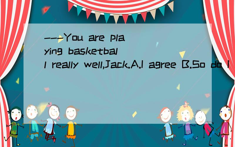 ---You are playing basketball really well,Jack.A.I agree B.So do I C.Really?Thank you D.You are welcome