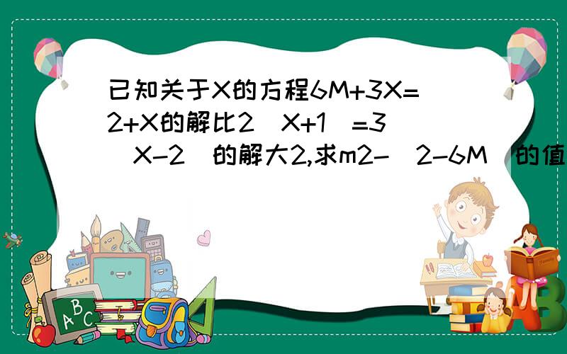 已知关于X的方程6M+3X=2+X的解比2(X+1)=3(X-2)的解大2,求m2-(2-6M）的值