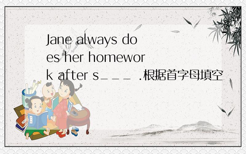 Jane always does her homework after s___ .根据首字母填空