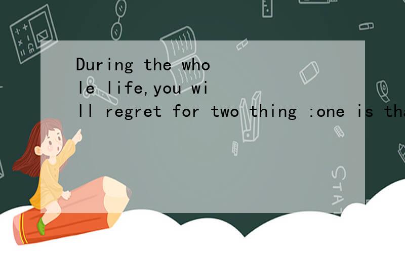 During the whole life,you will regret for two thing :one is that you During the whole life,you will regret for two thing :one is that you don't
