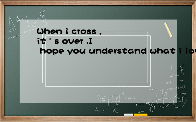 When i cross ,it ' s over .I hope you understand what i love you