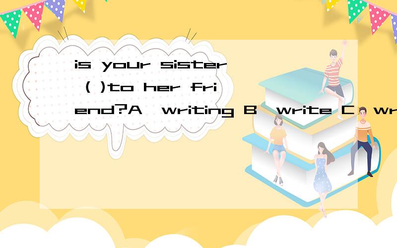 is your sister ( )to her friend?A,writing B,write C,writes