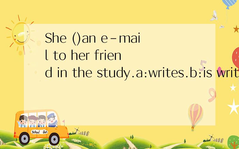 She ()an e-mail to her friend in the study.a:writes.b:is writing.c:writing.d:write.