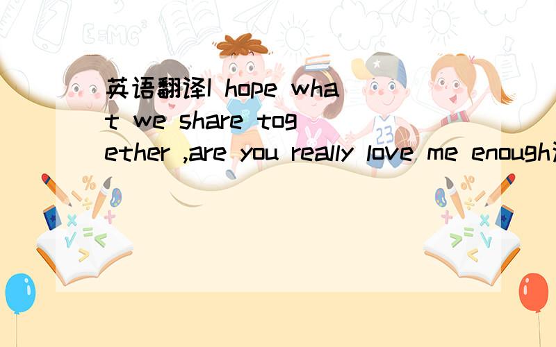 英语翻译I hope what we share together ,are you really love me enough这句话的意思.如果能接一句更好~.