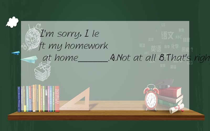I'm sorry,I left my homework at home______.A.Not at all B.That's rightC.All rightD.That's all rightCan you understand ______ the teacher said?______.A.whatB.thatC.whichD.howYou'd better _____(not play) in the open air by yourshlf.The students were bu