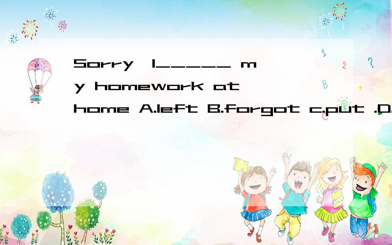 Sorry,I_____ my homework at home A.left B.forgot c.put .D.threwSorry,I_____ my  homework  at  home A.left  B.forgot   c.put  .D.threw
