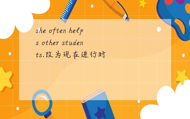 she often helps other students.改为现在进行时