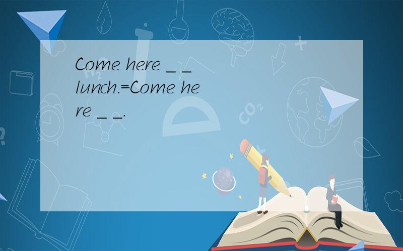 Come here _ _ lunch.=Come here _ _.