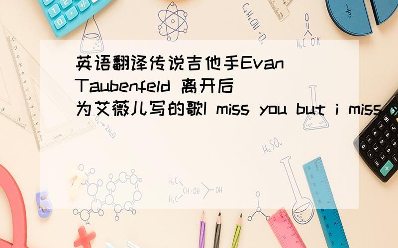 英语翻译传说吉他手Evan Taubenfeld 离开后为艾薇儿写的歌I miss you but i miss you 的意思是我离开你但我想你，我要他的歌词翻译，想知道是在什么情况写的？是Evan Taubenfeld 的歌 为艾薇儿写的