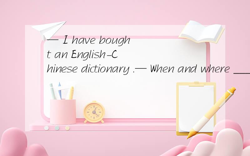 — I have bought an English-Chinese dictionary .— When and where _______ you _______ it ?  A. do ; buy      B. did ; buy      C. have ; bought      D. will ; buy B和C是不是都可以?