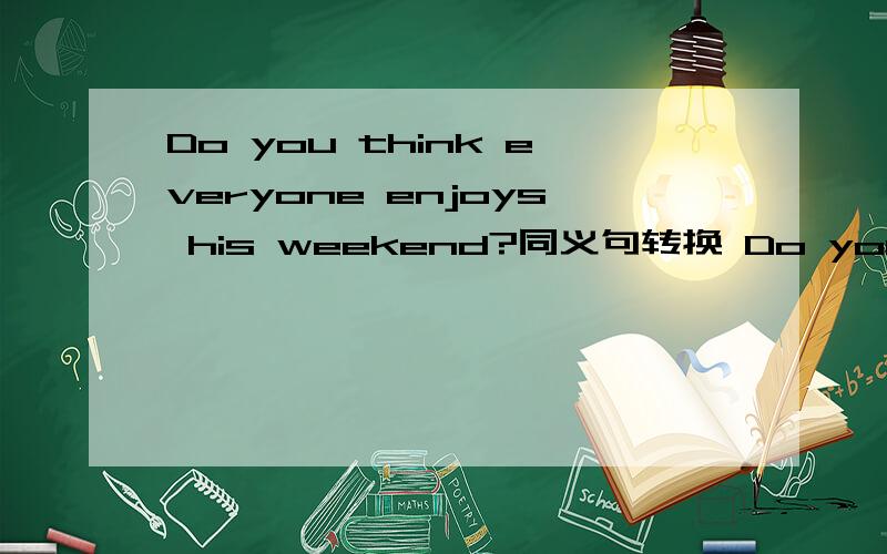 Do you think everyone enjoys his weekend?同义句转换 Do you think everyone ---- ---- ---- ----?