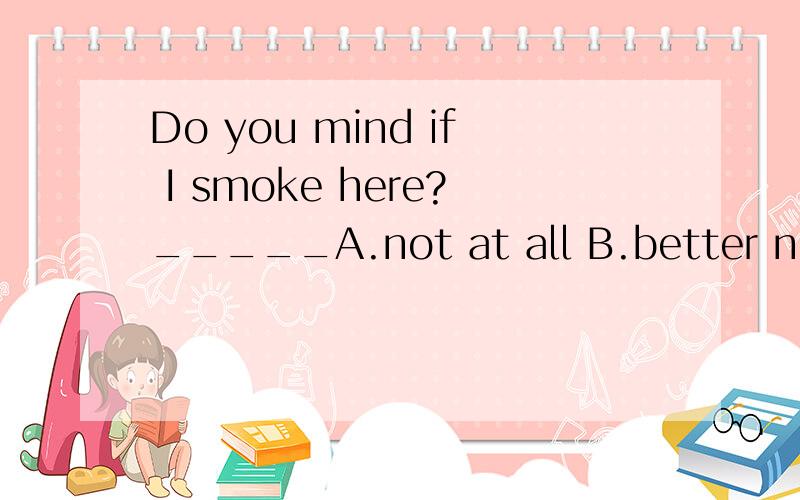 Do you mind if I smoke here?_____A.not at all B.better not C.of course not D.it doesn't matterDo you mind if I smoke here?_____。Look at the sign 