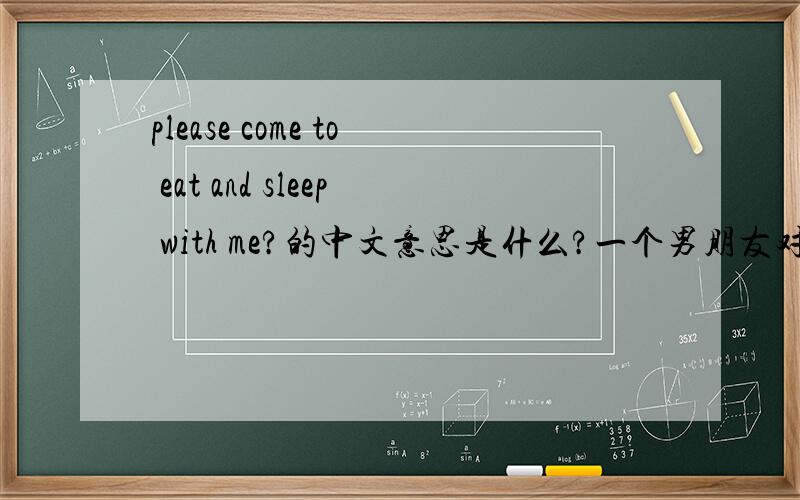 please come to eat and sleep with me?的中文意思是什么?一个男朋友对我说的一句话,