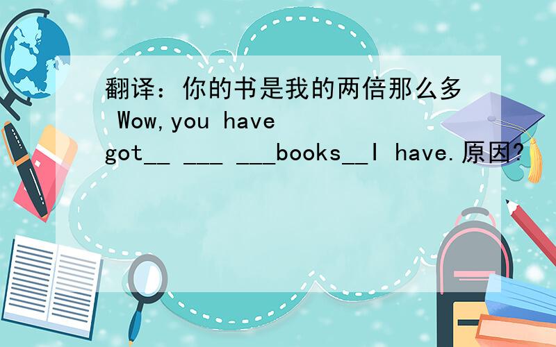 翻译：你的书是我的两倍那么多 Wow,you have got__ ___ ___books__I have.原因?