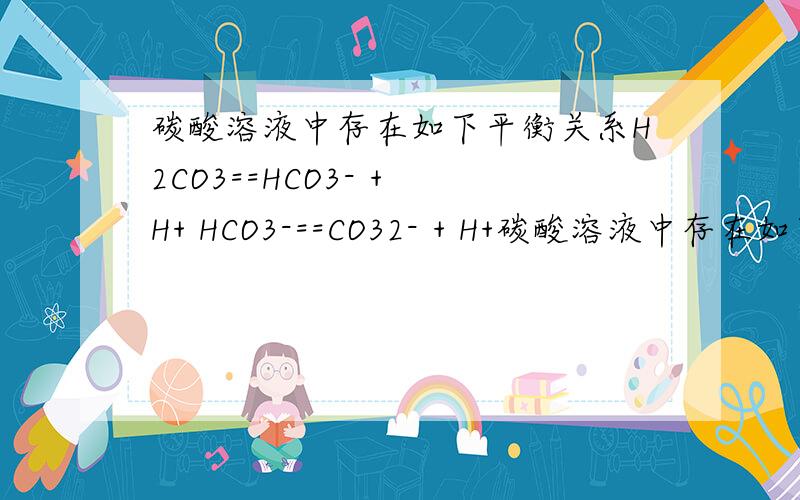碳酸溶液中存在如下平衡关系H2CO3==HCO3- + H+ HCO3-==CO32- + H+碳酸溶液中存在如下平衡：H2CO3==HCO3－ + H+ HCO3－==CO32－ + H+如果该溶液中H+离子浓度减小时,CO32-离子浓度将（ ）a.增大b.减少c.不变d.可